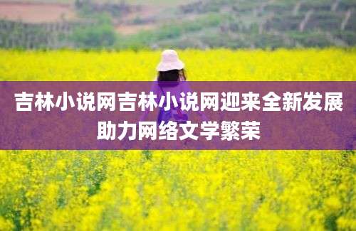 吉林小说网吉林小说网迎来全新发展助力网络文学繁荣