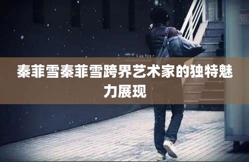 秦菲雪秦菲雪跨界艺术家的独特魅力展现