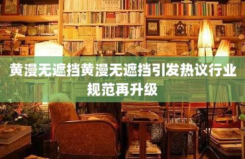 黄漫无遮挡黄漫无遮挡引发热议行业规范再升级