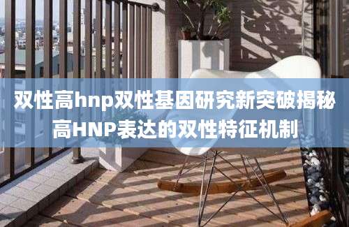双性高hnp双性基因研究新突破揭秘高HNP表达的双性特征机制
