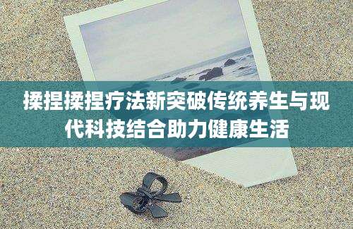 揉捏揉捏疗法新突破传统养生与现代科技结合助力健康生活