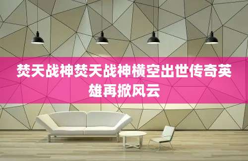 焚天战神焚天战神横空出世传奇英雄再掀风云