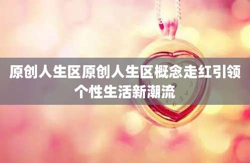 原创人生区原创人生区概念走红引领个性生活新潮流