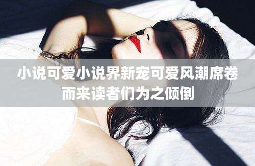 小说可爱小说界新宠可爱风潮席卷而来读者们为之倾倒