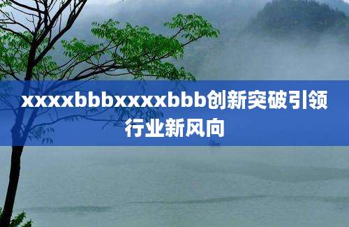 xxxxbbbxxxxbbb创新突破引领行业新风向