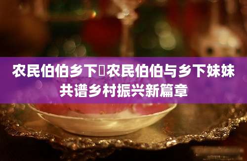 农民伯伯乡下妺农民伯伯与乡下妹妹共谱乡村振兴新篇章