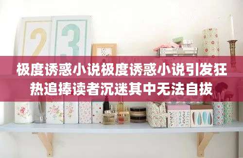 极度诱惑小说极度诱惑小说引发狂热追捧读者沉迷其中无法自拔