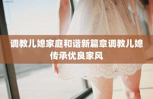 调教儿媳家庭和谐新篇章调教儿媳传承优良家风