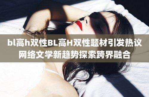 bl高h双性BL高H双性题材引发热议网络文学新趋势探索跨界融合