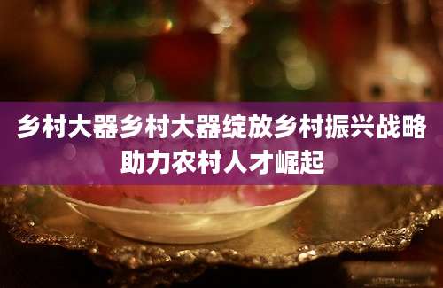 乡村大器乡村大器绽放乡村振兴战略助力农村人才崛起