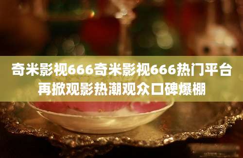 奇米影视666奇米影视666热门平台再掀观影热潮观众口碑爆棚