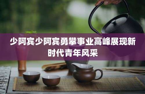 少阿宾少阿宾勇攀事业高峰展现新时代青年风采