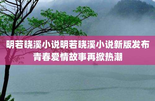 明若晓溪小说明若晓溪小说新版发布青春爱情故事再掀热潮
