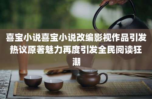 喜宝小说喜宝小说改编影视作品引发热议原著魅力再度引发全民阅读狂潮