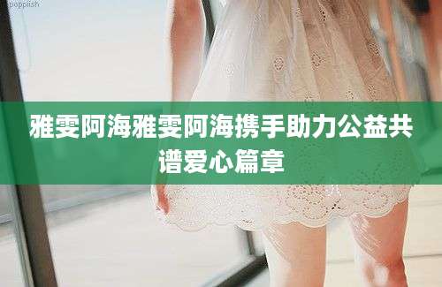 雅雯阿海雅雯阿海携手助力公益共谱爱心篇章