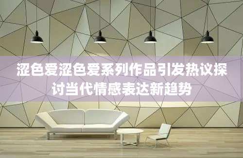 涩色爱涩色爱系列作品引发热议探讨当代情感表达新趋势