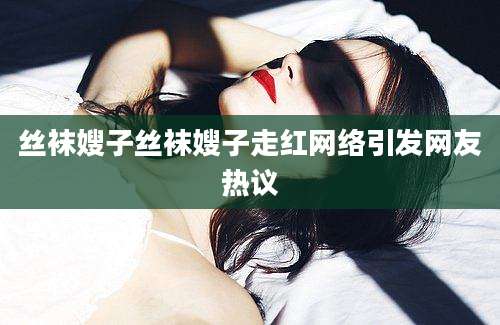 丝袜嫂子丝袜嫂子走红网络引发网友热议