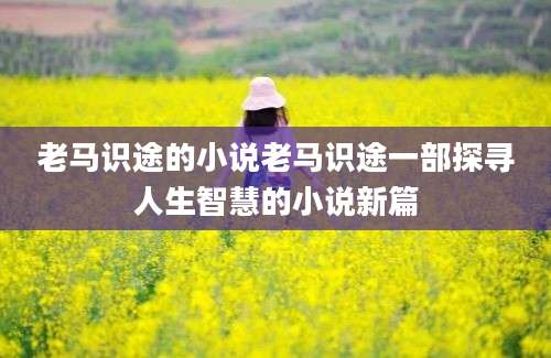 老马识途的小说老马识途一部探寻人生智慧的小说新篇