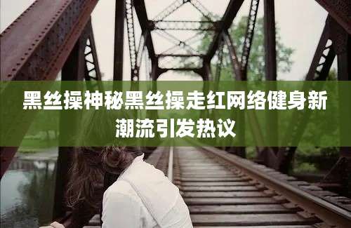 黑丝操神秘黑丝操走红网络健身新潮流引发热议