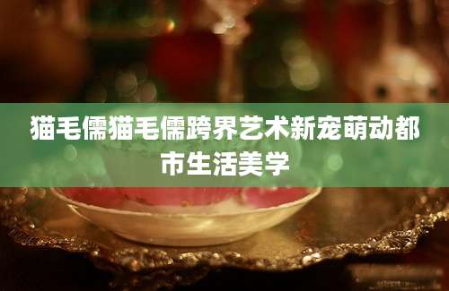 猫毛儒猫毛儒跨界艺术新宠萌动都市生活美学