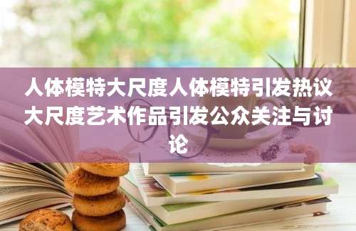人体模特大尺度人体模特引发热议大尺度艺术作品引发公众关注与讨论