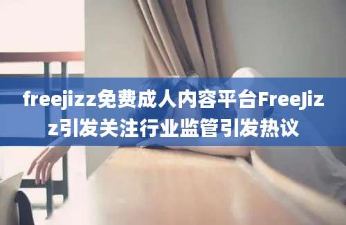 freejizz免费成人内容平台FreeJizz引发关注行业监管引发热议