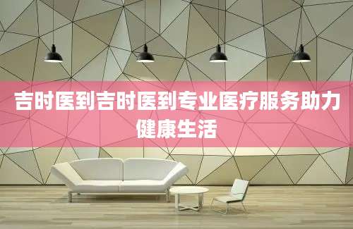 吉时医到吉时医到专业医疗服务助力健康生活