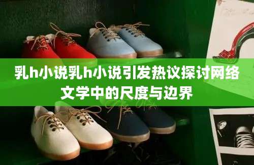 乳h小说乳h小说引发热议探讨网络文学中的尺度与边界