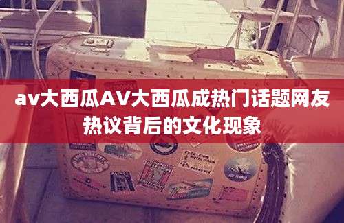 av大西瓜AV大西瓜成热门话题网友热议背后的文化现象