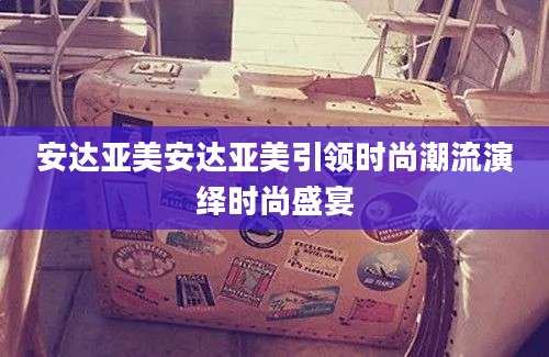 安达亚美安达亚美引领时尚潮流演绎时尚盛宴