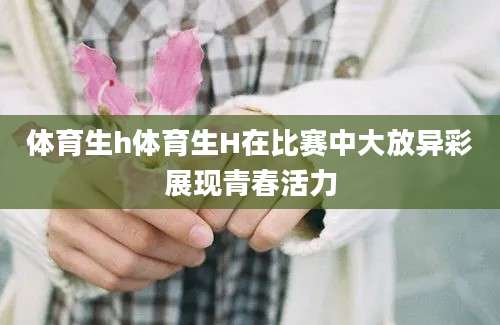 体育生h体育生H在比赛中大放异彩展现青春活力