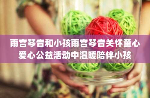 雨宫琴音和小孩雨宫琴音关怀童心爱心公益活动中温暖陪伴小孩