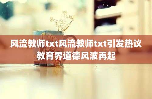 风流教师txt风流教师txt引发热议教育界道德风波再起
