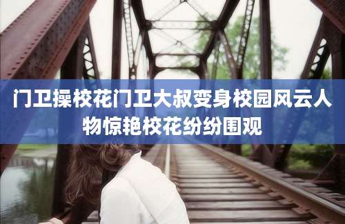 门卫操校花门卫大叔变身校园风云人物惊艳校花纷纷围观