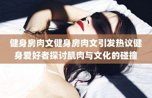 健身房肉文健身房肉文引发热议健身爱好者探讨肌肉与文化的碰撞