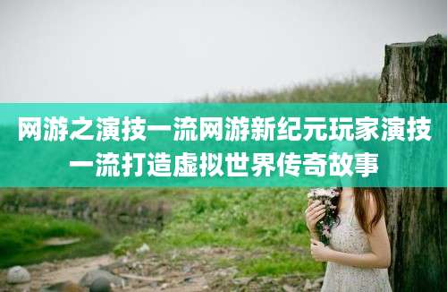 网游之演技一流网游新纪元玩家演技一流打造虚拟世界传奇故事