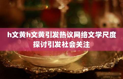 h文黄h文黄引发热议网络文学尺度探讨引发社会关注