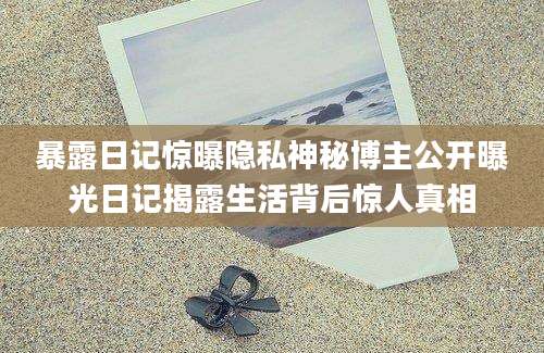暴露日记惊曝隐私神秘博主公开曝光日记揭露生活背后惊人真相