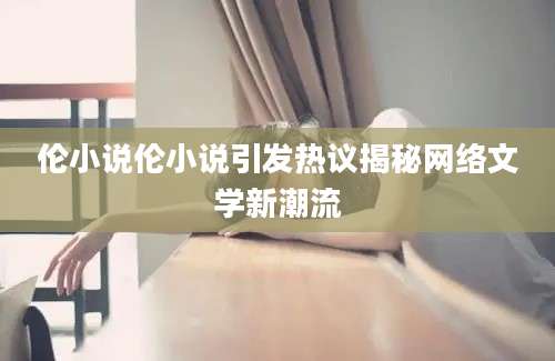 伦小说伦小说引发热议揭秘网络文学新潮流