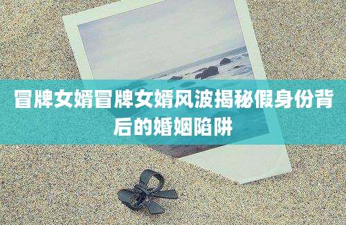 冒牌女婿冒牌女婿风波揭秘假身份背后的婚姻陷阱