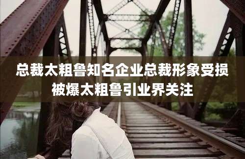 总裁太粗鲁知名企业总裁形象受损被爆太粗鲁引业界关注