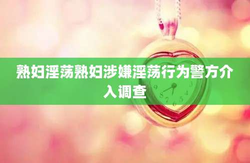 熟妇淫荡熟妇涉嫌淫荡行为警方介入调查