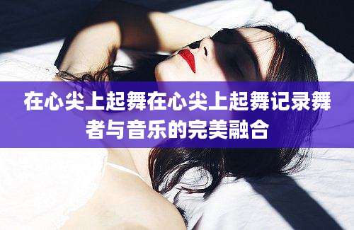 在心尖上起舞在心尖上起舞记录舞者与音乐的完美融合