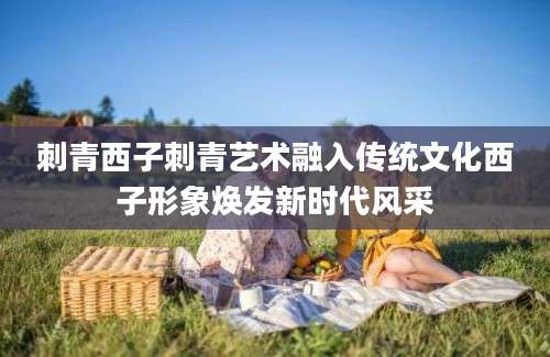 刺青西子刺青艺术融入传统文化西子形象焕发新时代风采