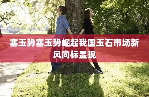 塞玉势塞玉势崛起我国玉石市场新风向标显现