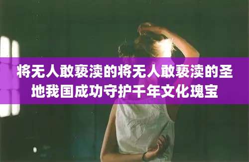 将无人敢亵渎的将无人敢亵渎的圣地我国成功守护千年文化瑰宝