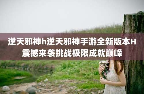 逆天邪神h逆天邪神手游全新版本H震撼来袭挑战极限成就巅峰