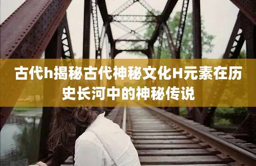 古代h揭秘古代神秘文化H元素在历史长河中的神秘传说