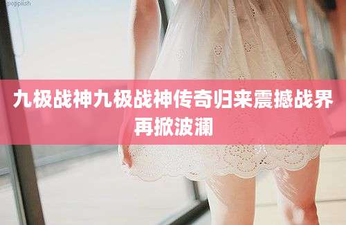 九极战神九极战神传奇归来震撼战界再掀波澜