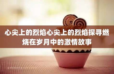 心尖上的烈焰心尖上的烈焰探寻燃烧在岁月中的激情故事